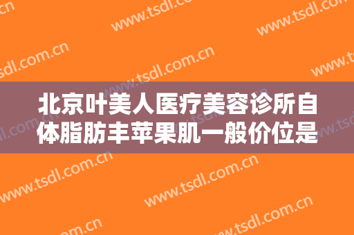 北京叶美人医疗美容诊所自体脂肪丰苹果肌一般价位是多少费用?可靠吗?