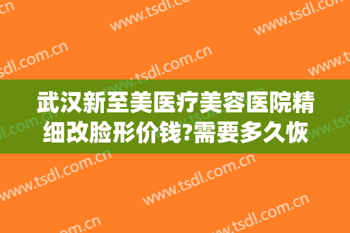 武汉新至美医疗美容医院精细改脸形价钱?需要多久恢复?(武汉新至美医疗整形怎么样)