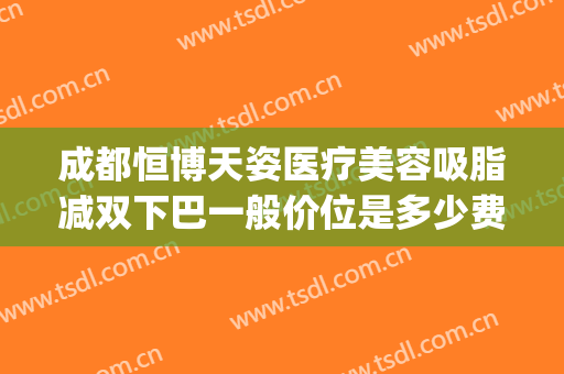成都恒博天姿医疗美容吸脂减双下巴一般价位是多少费用?可靠吗?(恒博天姿脂肪)