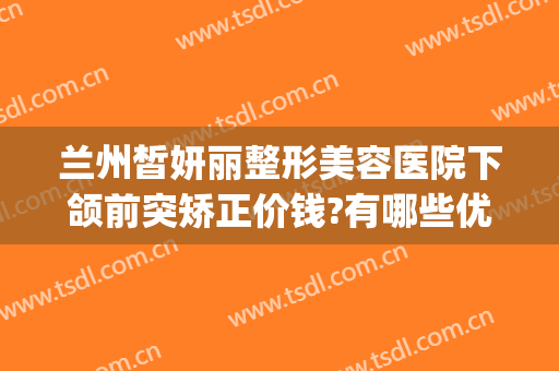 兰州皙妍丽整形美容医院下颌前突矫正价钱?有哪些优势?(兰州皙妍丽整形坑人吗)