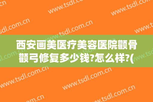 西安画美医疗美容医院颧骨颧弓修复多少钱?怎么样?(西安颧骨手术哪家医院好)