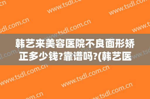 韩艺来美容医院不良面形矫正多少钱?靠谱吗?(韩艺医疗整形医院)