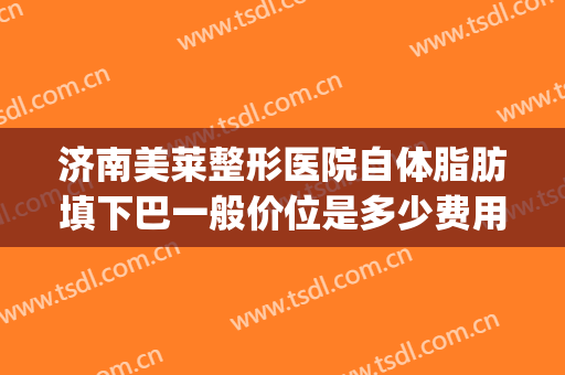 济南美莱整形医院自体脂肪填下巴一般价位是多少费用?效果怎么样?(脂肪填充下巴费用)
