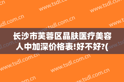 长沙市芙蓉区晶肤医疗美容人中加深价格表!好不好?(长沙晶肤医疗美容医院)