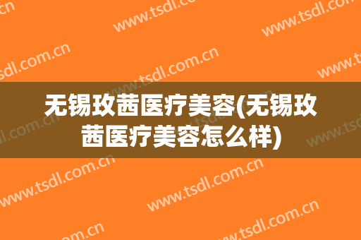 无锡玫茜医疗美容(无锡玫茜医疗美容怎么样)