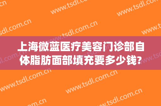 上海微蓝医疗美容门诊部自体脂肪面部填充要多少钱?贵不贵?(上海微蓝医疗美容医院地址)