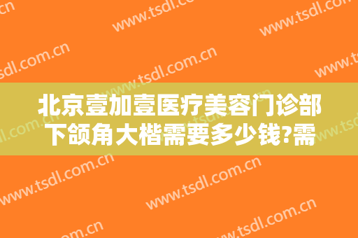北京壹加壹医疗美容门诊部下颌角大楷需要多少钱?需要多久恢复?
