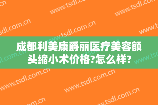 成都利美康爵丽医疗美容额头缩小术价格?怎么样?