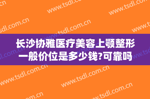 长沙协雅医疗美容上颚整形一般价位是多少钱?可靠吗?(协雅医疗整形美容医院)