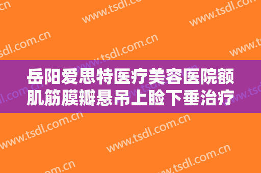 岳阳爱思特医疗美容医院额肌筋膜瓣悬吊上睑下垂治疗多少钱?多长时间恢复?
