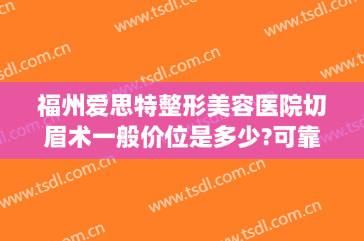 福州爱思特整形美容医院切眉术一般价位是多少?可靠吗?(福州爱思特医疗美容门诊部)