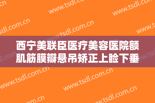 西宁美联臣医疗美容医院额肌筋膜瓣悬吊矫正上睑下垂一般价位是多少费用?效果怎么样?