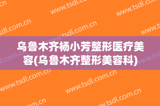 乌鲁木齐杨小芳整形医疗美容(乌鲁木齐整形美容科)