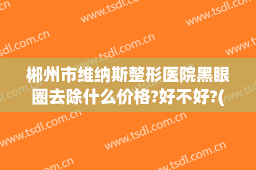 郴州市维纳斯整形医院黑眼圈去除什么价格?好不好?(郴州维纳斯医疗美容医院电话)