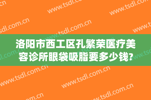 洛阳市西工区孔繁荣医疗美容诊所眼袋吸脂要多少钱?可靠吗?(洛阳孔繁荣做双眼皮价格)