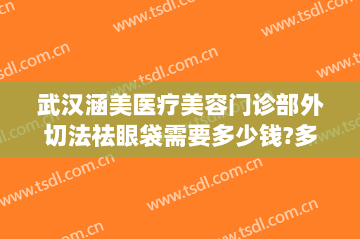 武汉涵美医疗美容门诊部外切法祛眼袋需要多少钱?多长时间恢复?(华美整形美容医院做眼袋多少钱)