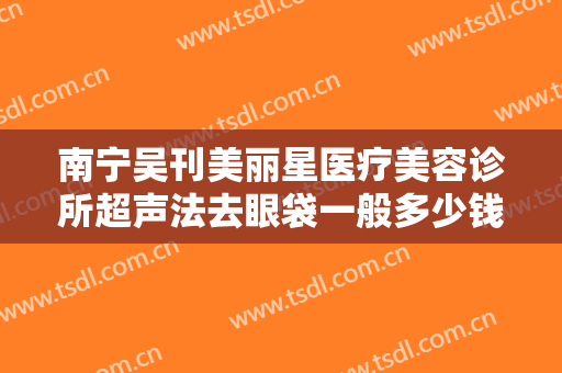 南宁吴刊美丽星医疗美容诊所超声法去眼袋一般多少钱?好不好?