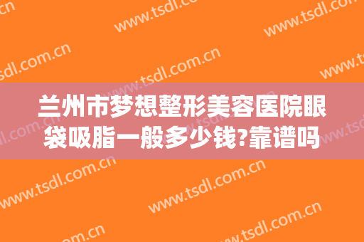兰州市梦想整形美容医院眼袋吸脂一般多少钱?靠谱吗?(兰州割眼袋手术费一般是多少)