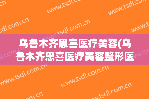 乌鲁木齐恩喜医疗美容(乌鲁木齐恩喜医疗美容整形医院)