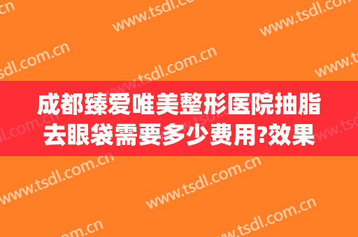 成都臻爱唯美整形医院抽脂去眼袋需要多少费用?效果怎么样?(成都华美做眼袋最好的医生)