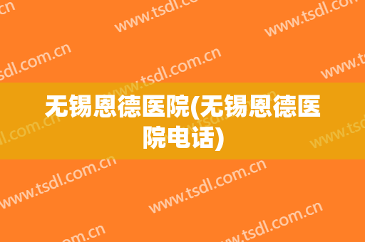 无锡恩德医院(无锡恩德医院电话)