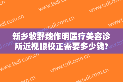 新乡牧野魏作明医疗美容诊所近视眼校正需要多少钱?效果怎么样?