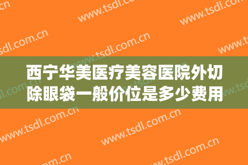 西宁华美医疗美容医院外切除眼袋一般价位是多少费用?靠谱吗?(华西医院双眼皮手术多少钱)