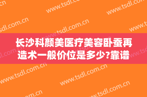 长沙科颜美医疗美容卧蚕再造术一般价位是多少?靠谱吗?(长沙科颜美整形美容好不好)