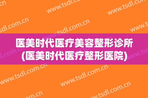 医美时代医疗美容整形诊所(医美时代医疗整形医院)