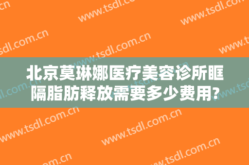 北京莫琳娜医疗美容诊所眶隔脂肪释放需要多少费用?有哪些优势?