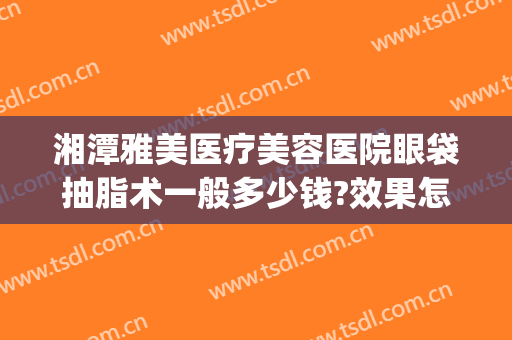 湘潭雅美医疗美容医院眼袋抽脂术一般多少钱?效果怎么样?(湘雅附一割双眼皮要多少钱)