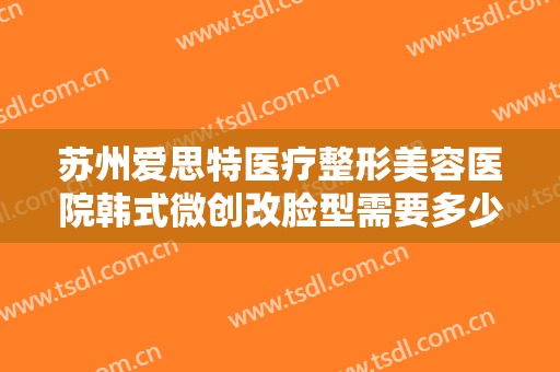 苏州爱思特医疗整形美容医院韩式微创改脸型需要多少钱?多长时间恢复?