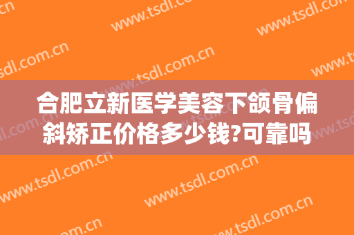 合肥立新医学美容下颌骨偏斜矫正价格多少钱?可靠吗?(合肥省立医院牙齿矫正怎么样)