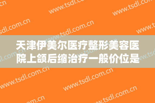 天津伊美尔医疗整形美容医院上颌后缩治疗一般价位是多少?靠谱吗?(天津伊美尔整形医生)