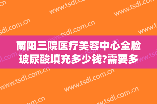 南阳三院医疗美容中心全脸玻尿酸填充多少钱?需要多久恢复?(北医三院打玻尿酸多少钱)