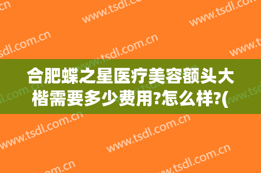 合肥蝶之星医疗美容额头大楷需要多少费用?怎么样?(合肥蝶之星医疗美容门诊部好不好)