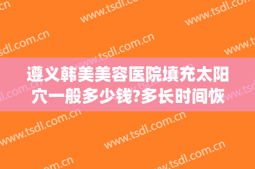 遵义韩美美容医院填充太阳穴一般多少钱?多长时间恢复?(遵义韩美整形美容医院简介)