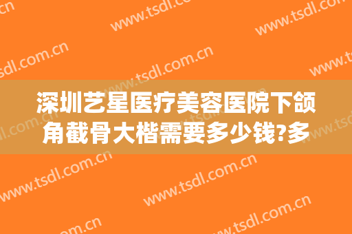 深圳艺星医疗美容医院下颌角截骨大楷需要多少钱?多长时间恢复?(艺星整形医院价格表)