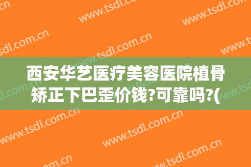 西安华艺医疗美容医院植骨矫正下巴歪价钱?可靠吗?(西安华医美整形可靠吗)