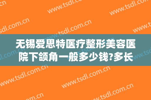 无锡爱思特医疗整形美容医院下颌角一般多少钱?多长时间恢复?(无锡人民医院整牙价格)