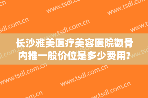 长沙雅美医疗美容医院颧骨内推一般价位是多少费用?有哪些优势?(长沙市岳麓区悦美整形)