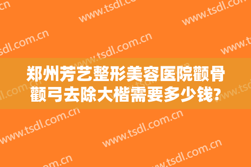 郑州芳艺整形美容医院颧骨颧弓去除大楷需要多少钱?靠谱吗?