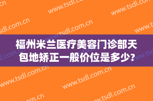 福州米兰医疗美容门诊部天包地矫正一般价位是多少?靠谱吗?(福州米兰整形美容院怎么样)
