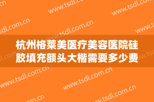 杭州格莱美医疗美容医院硅胶填充额头大楷需要多少费用?靠谱吗?(杭州美莱美容整形医院正规吗)