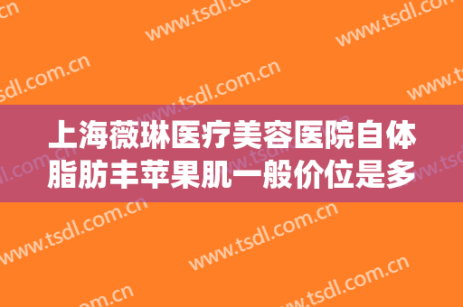 上海薇琳医疗美容医院自体脂肪丰苹果肌一般价位是多少?怎么样?(上海薇琳整形地址)