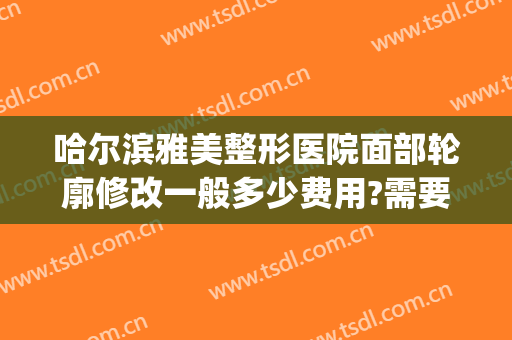哈尔滨雅美整形医院面部轮廓修改一般多少费用?需要多久恢复?(哈市雅美整形医院地址)