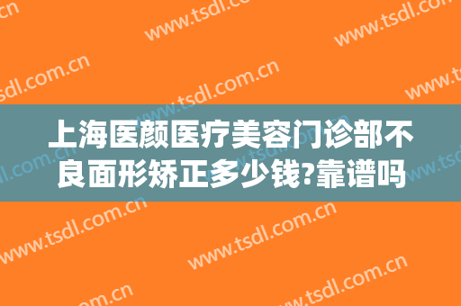 上海医颜医疗美容门诊部不良面形矫正多少钱?靠谱吗?(上海容颜医疗美容医院怎么样)