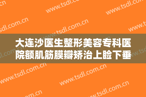大连沙医生整形美容专科医院额肌筋膜瓣矫治上睑下垂要多少钱?有哪些优势?