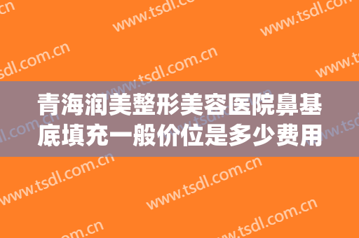 青海润美整形美容医院鼻基底填充一般价位是多少费用?贵不贵?(脂肪填充鼻基底大概多少钱)