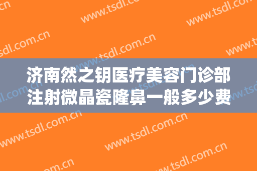 济南然之钥医疗美容门诊部注射微晶瓷隆鼻一般多少费用?靠谱吗?(济南然之钥医疗美容预约电话)